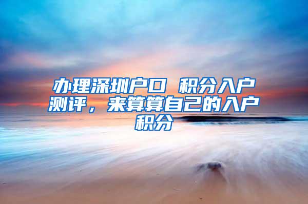 办理深圳户口 积分入户测评，来算算自己的入户积分