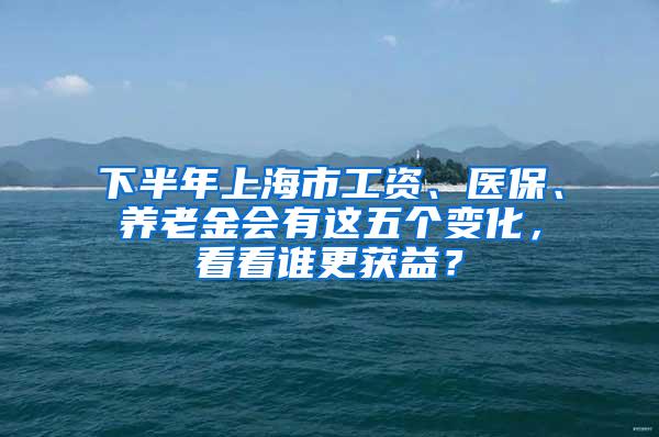 下半年上海市工资、医保、养老金会有这五个变化，看看谁更获益？