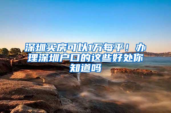 深圳买房可以1万每平！办理深圳户口的这些好处你知道吗