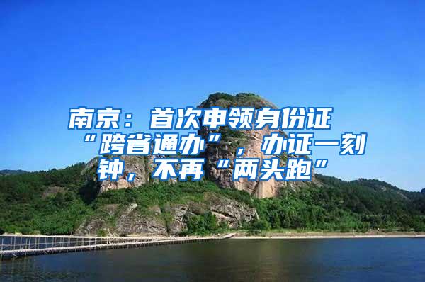 南京：首次申领身份证“跨省通办”，办证一刻钟，不再“两头跑”