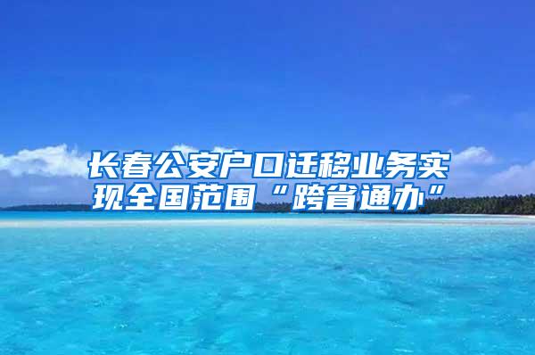 长春公安户口迁移业务实现全国范围“跨省通办”