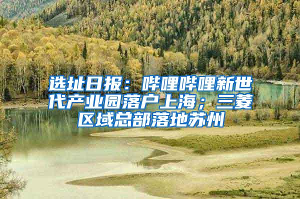 选址日报：哔哩哔哩新世代产业园落户上海；三菱区域总部落地苏州