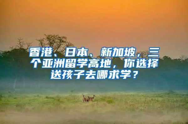 香港、日本、新加坡，三个亚洲留学高地，你选择送孩子去哪求学？