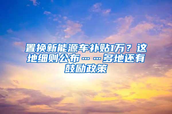 置换新能源车补贴1万？这地细则公布……多地还有鼓励政策