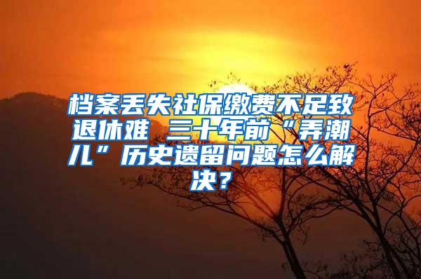 档案丢失社保缴费不足致退休难 三十年前“弄潮儿”历史遗留问题怎么解决？