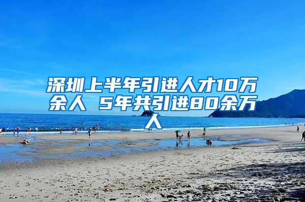 深圳上半年引进人才10万余人 5年共引进80余万人