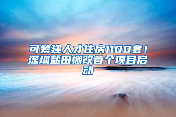 可筹建人才住房1100套！深圳盐田棚改首个项目启动