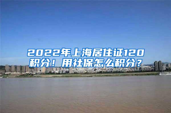 2022年上海居住证120积分！用社保怎么积分？