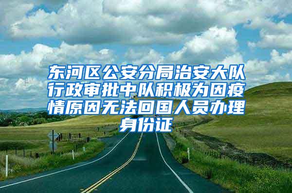 东河区公安分局治安大队行政审批中队积极为因疫情原因无法回国人员办理身份证