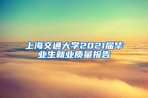 上海交通大学2021届毕业生就业质量报告