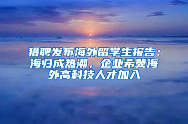 猎聘发布海外留学生报告：海归成热潮，企业希冀海外高科技人才加入