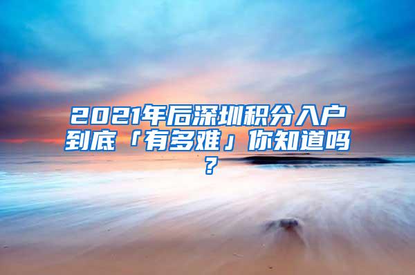 2021年后深圳积分入户到底「有多难」你知道吗？