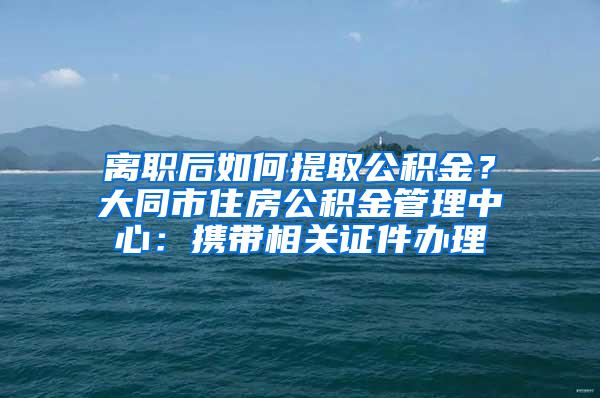 离职后如何提取公积金？大同市住房公积金管理中心：携带相关证件办理