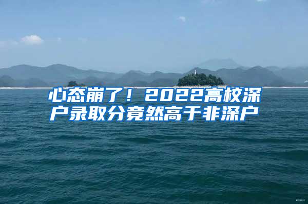 心态崩了！2022高校深户录取分竟然高于非深户