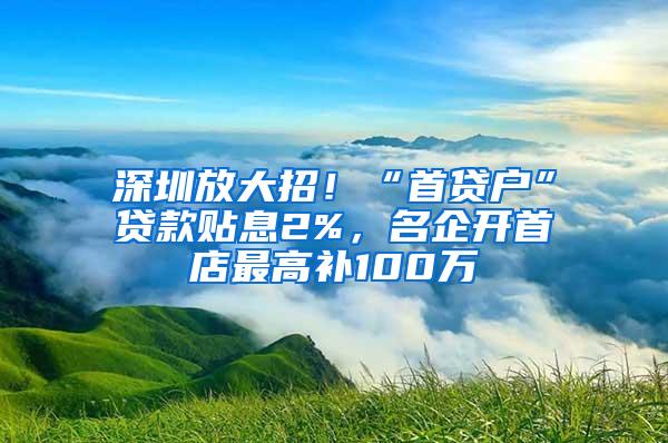 深圳放大招！“首贷户”贷款贴息2%，名企开首店最高补100万