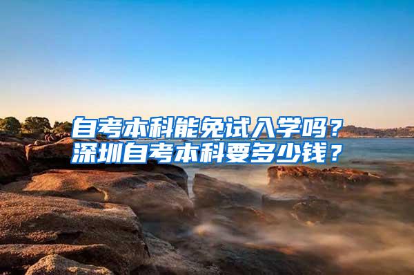 自考本科能免试入学吗？深圳自考本科要多少钱？