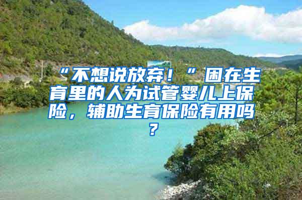 “不想说放弃！”困在生育里的人为试管婴儿上保险，辅助生育保险有用吗？