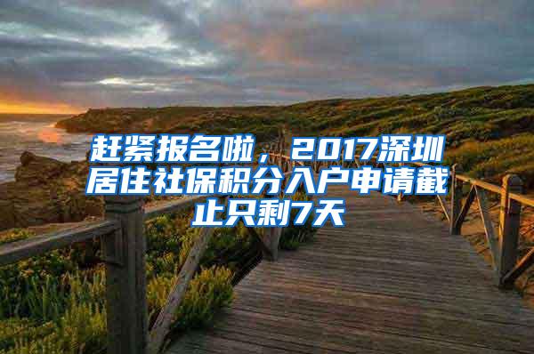 赶紧报名啦，2017深圳居住社保积分入户申请截止只剩7天