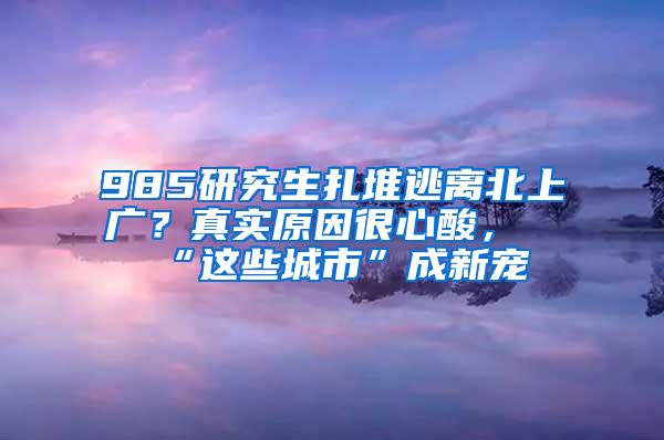 985研究生扎堆逃离北上广？真实原因很心酸，“这些城市”成新宠