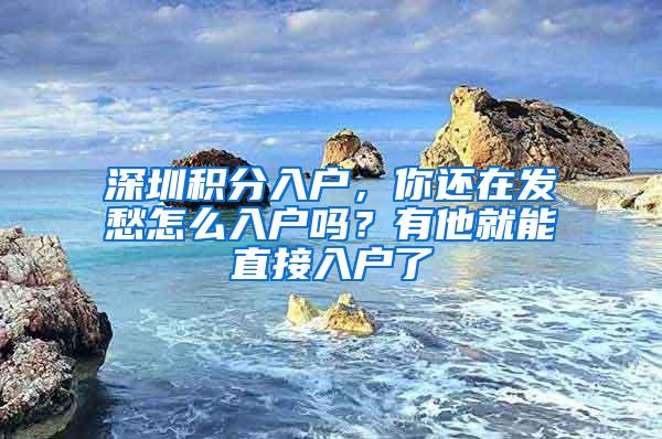 深圳积分入户，你还在发愁怎么入户吗？有他就能直接入户了