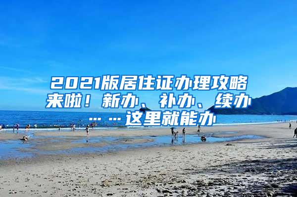 2021版居住证办理攻略来啦！新办、补办、续办……这里就能办