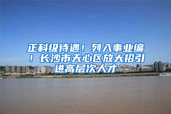 正科级待遇！列入事业编！长沙市天心区放大招引进高层次人才