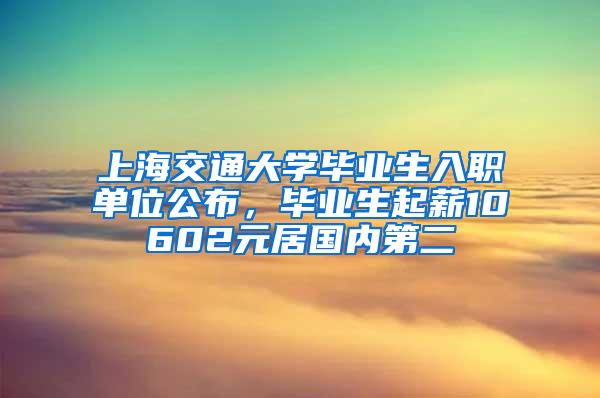 上海交通大学毕业生入职单位公布，毕业生起薪10602元居国内第二