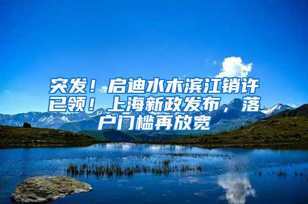 突发！启迪水木滨江销许已领！上海新政发布，落户门槛再放宽