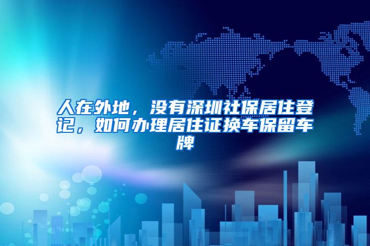 人在外地，没有深圳社保居住登记，如何办理居住证换车保留车牌