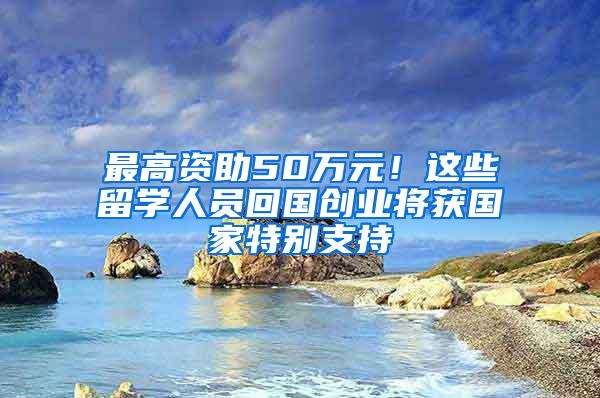 最高资助50万元！这些留学人员回国创业将获国家特别支持