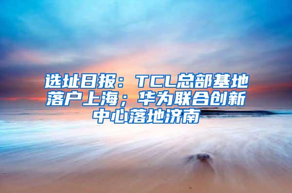 选址日报：TCL总部基地落户上海；华为联合创新中心落地济南