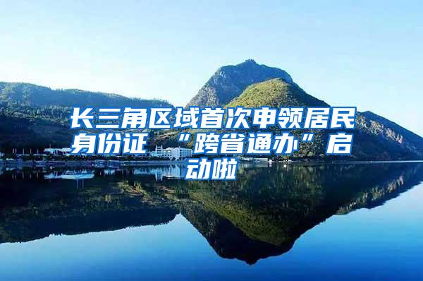 长三角区域首次申领居民身份证 “跨省通办”启动啦