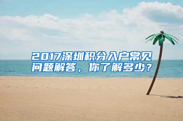 2017深圳积分入户常见问题解答，你了解多少？