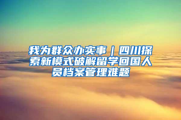 我为群众办实事｜四川探索新模式破解留学回国人员档案管理难题