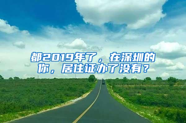 都2019年了，在深圳的你，居住证办了没有？