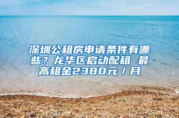 深圳公租房申请条件有哪些？龙华区启动配租 最高租金2380元／月