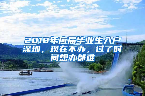 2018年应届毕业生入户深圳，现在不办，过了时间想办都难