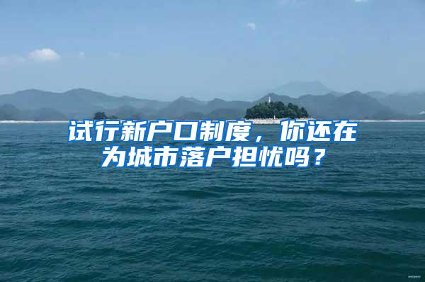 试行新户口制度，你还在为城市落户担忧吗？