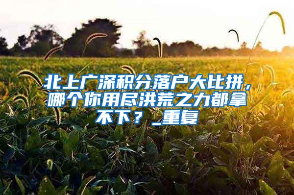 北上广深积分落户大比拼，哪个你用尽洪荒之力都拿不下？_重复