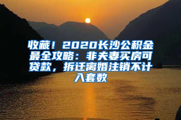 收藏！2020长沙公积金最全攻略：非夫妻买房可贷款，拆迁离婚注销不计入套数