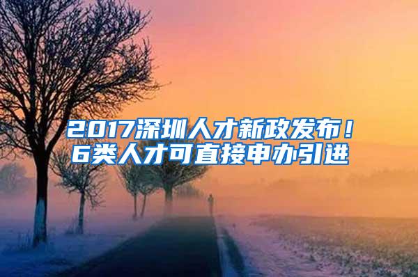 2017深圳人才新政发布！6类人才可直接申办引进