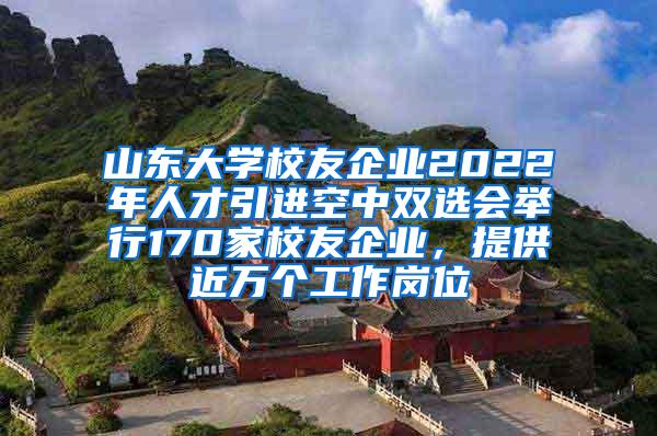 山东大学校友企业2022年人才引进空中双选会举行170家校友企业，提供近万个工作岗位