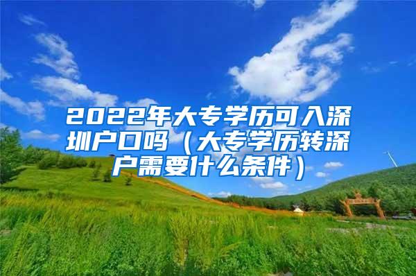 2022年大专学历可入深圳户口吗（大专学历转深户需要什么条件）