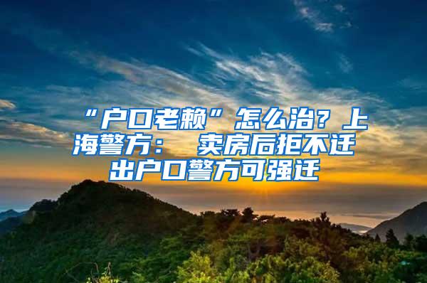 “户口老赖”怎么治？上海警方： 卖房后拒不迁出户口警方可强迁