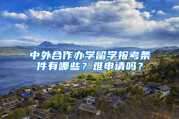 中外合作办学留学报考条件有哪些？难申请吗？