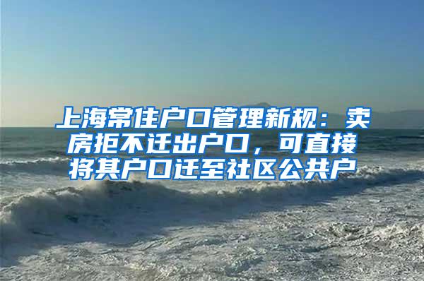 上海常住户口管理新规：卖房拒不迁出户口，可直接将其户口迁至社区公共户