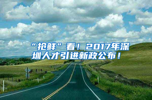 “抢鲜”看！2017年深圳人才引进新政公布！