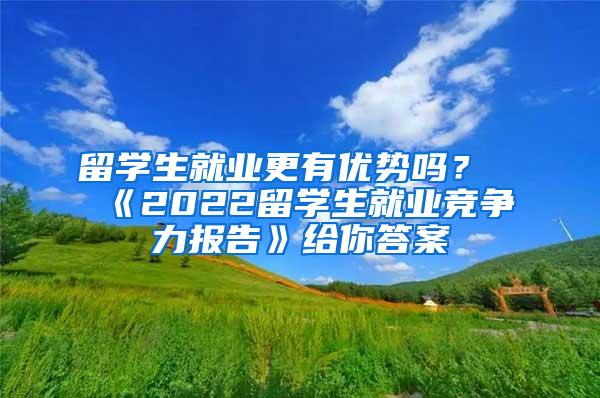 留学生就业更有优势吗？《2022留学生就业竞争力报告》给你答案