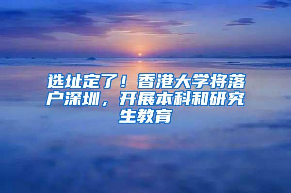 选址定了！香港大学将落户深圳，开展本科和研究生教育