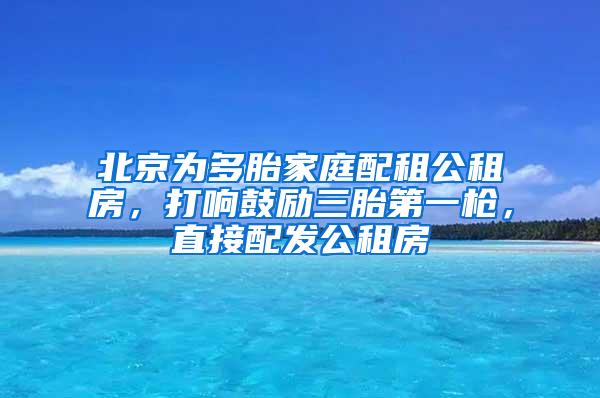 北京为多胎家庭配租公租房，打响鼓励三胎第一枪，直接配发公租房